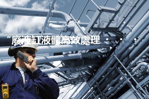 “廢液缸液體高效處理，環(huán)保新篇章開啟！”